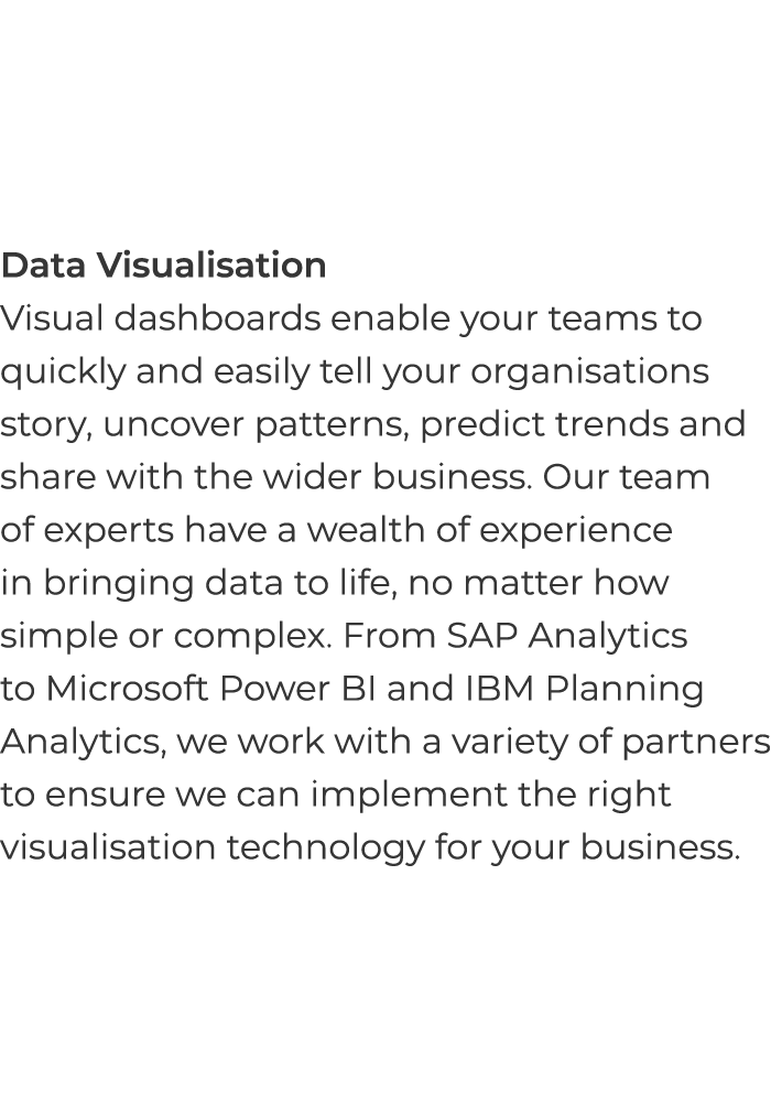 Data Visualisation Visual dashboards enable your teams to quickly and easily tell your organisations story, uncover p   