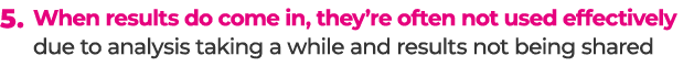 5. When results do come in, they’re often not used effectively due to analysis taking a while and results not being s...