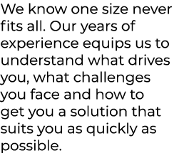 We know one size never fits all. Our years of experience equips us to understand what drives you, what challenges you...