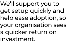 We’ll support you to get setup quickly and help ease adoption, so your organisation sees a quicker return on investment.